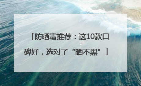 防晒霜推荐：这10款口碑好，选对了“晒不黑”