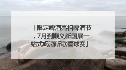 限定啤酒亮相啤酒节，7月到顺义新国展一站式喝酒听歌看球赛