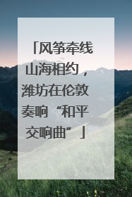 风筝牵线山海相约，潍坊在伦敦奏响“和平交响曲”