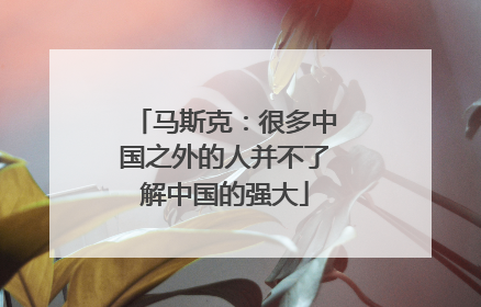 马斯克：很多中国之外的人并不了解中国的强大