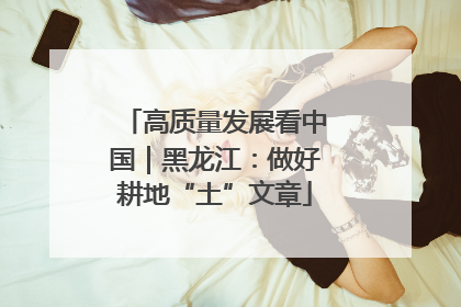 高质量发展看中国｜黑龙江：做好耕地“土”文章