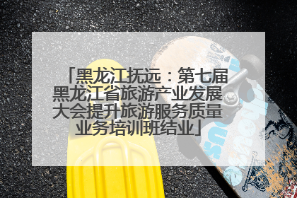 黑龙江抚远：第七届黑龙江省旅游产业发展大会提升旅游服务质量业务培训班结业
