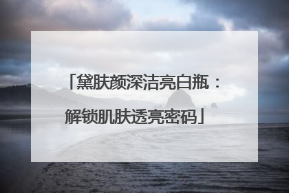 黛肤颜深洁亮白瓶：解锁肌肤透亮密码