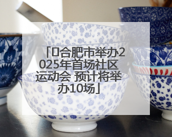 ﻿合肥市举办2025年首场社区运动会 预计将举办10场