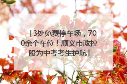 3处免费停车场，700余个车位！顺义市政控股为中考考生护航
