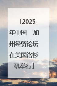2025年中国—加州经贸论坛在美国洛杉矶举行