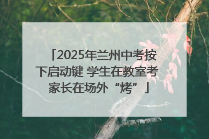 2025年兰州中考按下启动键 学生在教室考 家长在场外“烤”