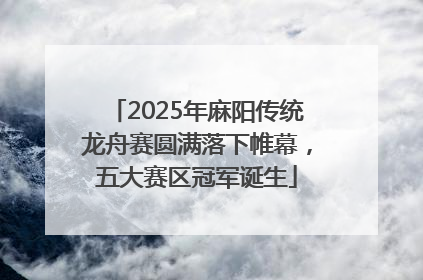 2025年麻阳传统龙舟赛圆满落下帷幕，五大赛区冠军诞生