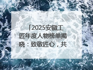 2025安徽工匠年度人物榜单揭晓：致敬匠心，共谱创新华章
