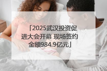 2025武汉投资促进大会开幕 现场签约金额984.9亿元