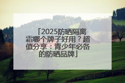 2025防晒隔离霜哪个牌子好用？超值分享：青少年必备的防晒品牌