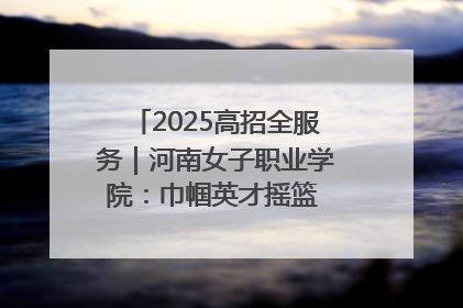 2025高招全服务｜河南女子职业学院：巾帼英才摇篮 职教创新高地