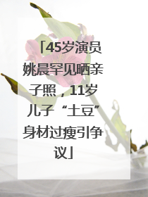 45岁演员姚晨罕见晒亲子照，11岁儿子“土豆”身材过瘦引争议