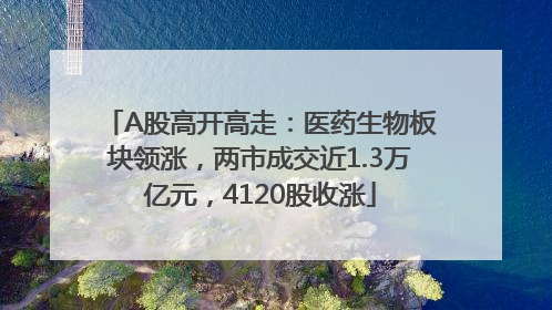 A股高开高走：医药生物板块领涨，两市成交近1.3万亿元，4120股收涨